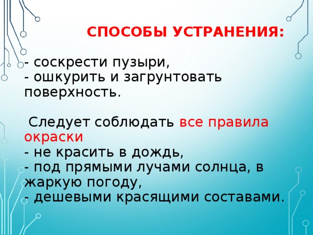   СПОСОБЫ УСТРАНЕНИЯ:   - соскрести пузыри,  - ошкурить и загрунтовать поверхность.   Следует соблюдать все правила окраски  - не красить в дождь,  - под прямыми лучами солнца, в жаркую погоду,  - дешевыми красящими составами. 