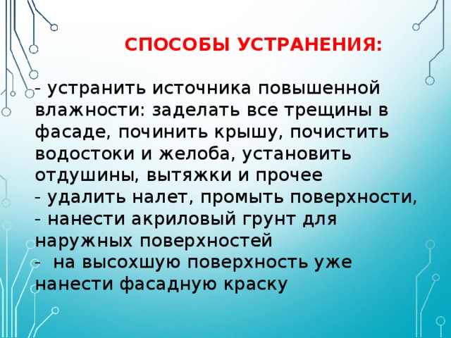   СПОСОБЫ УСТРАНЕНИЯ:   - устранить источника повышенной влажности: заделать все трещины в фасаде, починить крышу, почистить водостоки и желоба, установить отдушины, вытяжки и прочее  - удалить налет, промыть поверхности,  - нанести акриловый грунт для наружных поверхностей  - на высохшую поверхность уже нанести фасадную краску 