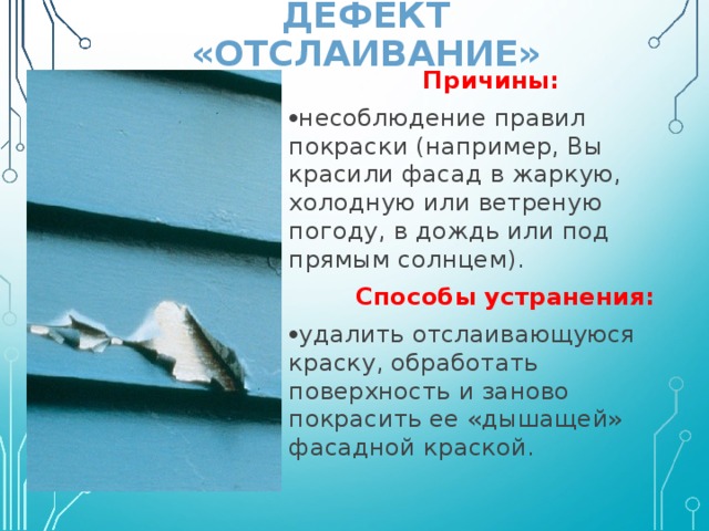 ДЕФЕКТ «ОТСЛАИВАНИЕ» Причины: несоблюдение правил покраски (например, Вы красили фасад в жаркую, холодную или ветреную погоду, в дождь или под прямым солнцем).  Способы устранения: удалить отслаивающуюся краску, обработать поверхность и заново покрасить ее «дышащей» фасадной краской. 