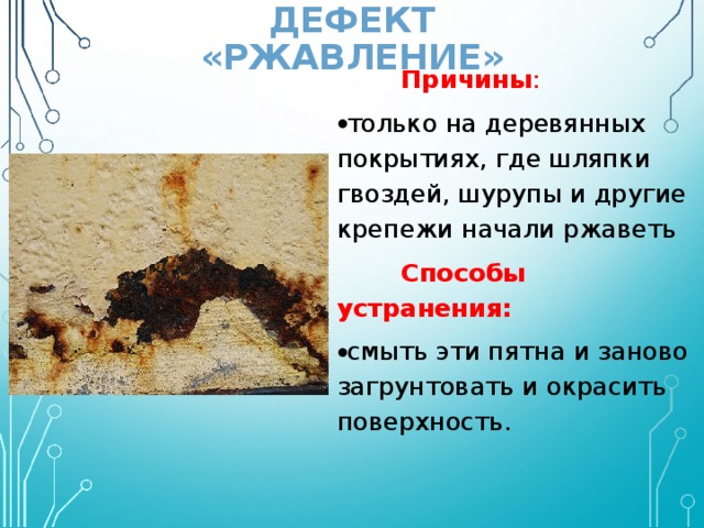 ДЕФЕКТ «РЖАВЛЕНИЕ»   Причины : только на деревянных покрытиях, где шляпки гвоздей, шурупы и другие крепежи начали ржаветь  Способы устранения: смыть эти пятна и заново загрунтовать и окрасить поверхность. 