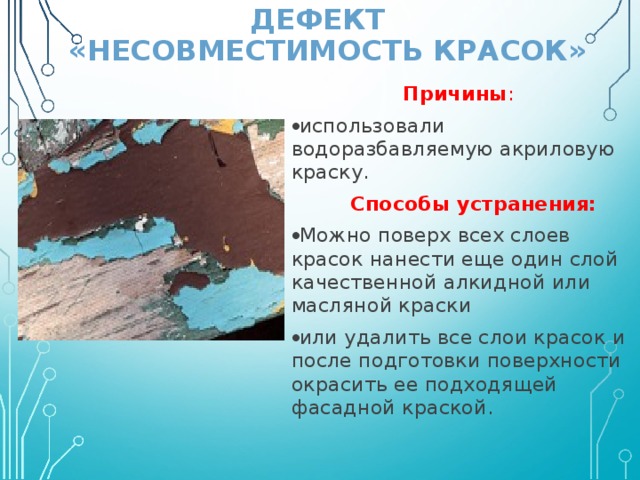ДЕФЕКТ  «НЕСОВМЕСТИМОСТЬ КРАСОК» Причины : использовали водоразбавляемую акриловую краску.  Способы устранения: Можно поверх всех слоев красок нанести еще один слой качественной алкидной или масляной краски или удалить все слои красок и после подготовки поверхности окрасить ее подходящей фасадной краской. 