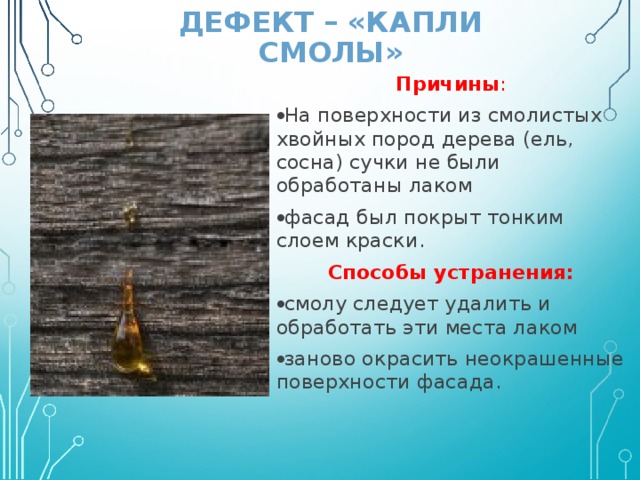 ДЕФЕКТ – «КАПЛИ СМОЛЫ» Причины : На поверхности из смолистых хвойных пород дерева (ель, сосна) сучки не были обработаны лаком фасад был покрыт тонким слоем краски. Способы устранения: смолу следует удалить и обработать эти места лаком заново окрасить неокрашенные поверхности фасада.   