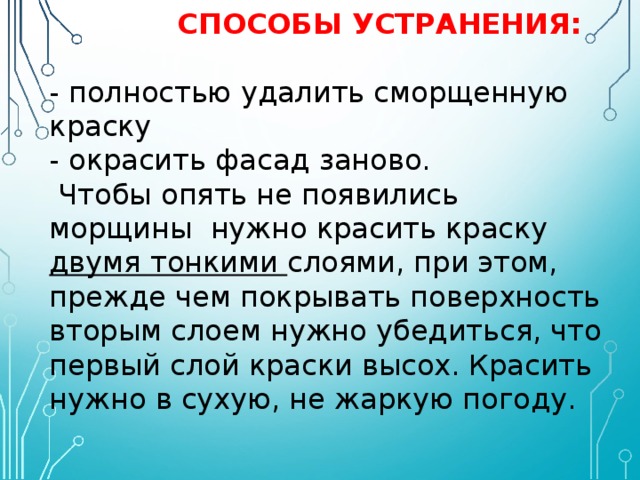   СПОСОБЫ УСТРАНЕНИЯ:   - полностью удалить сморщенную краску  - окрасить фасад заново.  Чтобы опять не появились морщины нужно красить краску двумя тонкими слоями, при этом, прежде чем покрывать поверхность вторым слоем нужно убедиться, что первый слой краски высох. Красить нужно в сухую, не жаркую погоду. 