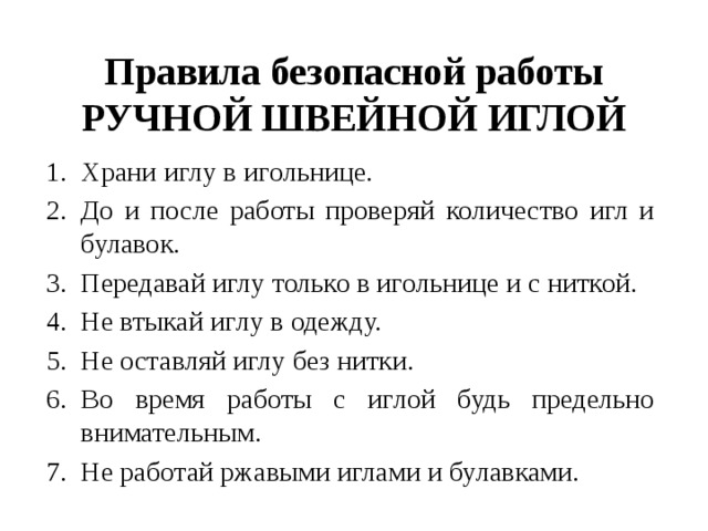 Правила безопасной работы РУЧНОЙ ШВЕЙНОЙ ИГЛОЙ Храни иглу в игольнице. До и после работы проверяй количество игл и булавок. Передавай иглу только в игольнице и с ниткой.   Не втыкай иглу в одежду. Не оставляй иглу без нитки.  Во время работы с иглой будь предельно внимательным. Не работай ржавыми иглами и булавками. 