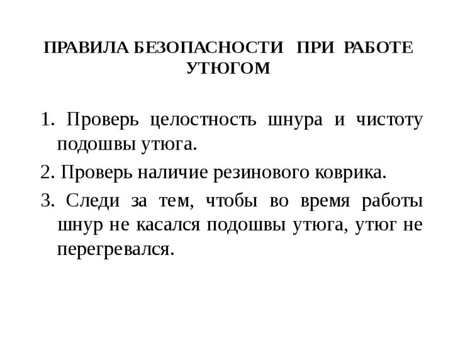 ПРАВИЛА БЕЗОПАСНОСТИ ПРИ РАБОТЕ УТЮГОМ 1. Проверь целостность шнура и чистоту подошвы утюга. 2. Проверь наличие резинового коврика. 3. Следи за тем, чтобы во время работы шнур не касался подошвы утюга, утюг не перегревался. 
