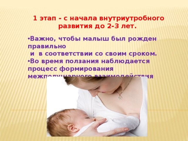 1 этап - с начала внутриутробного развития до 2-3 лет. Важно, чтобы малыш был рожден правильно  и в соответствии со своим сроком. Во время ползания наблюдается процесс формирования межполушарного взаимодействия    