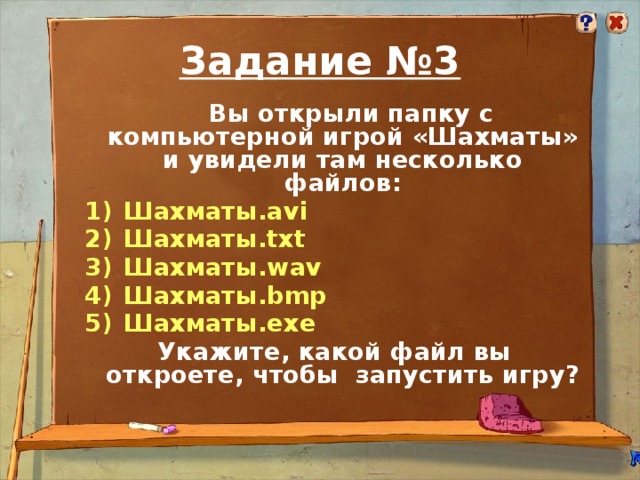 Задание №3  Вы открыли папку с компьютерной игрой «Шахматы» и увидели там несколько файлов:  Шахматы.avi  Шахматы.txt  Шахматы.wav  Шахматы.bmp  Шахматы.exe Укажите, какой файл вы откроете, чтобы запустить игру?