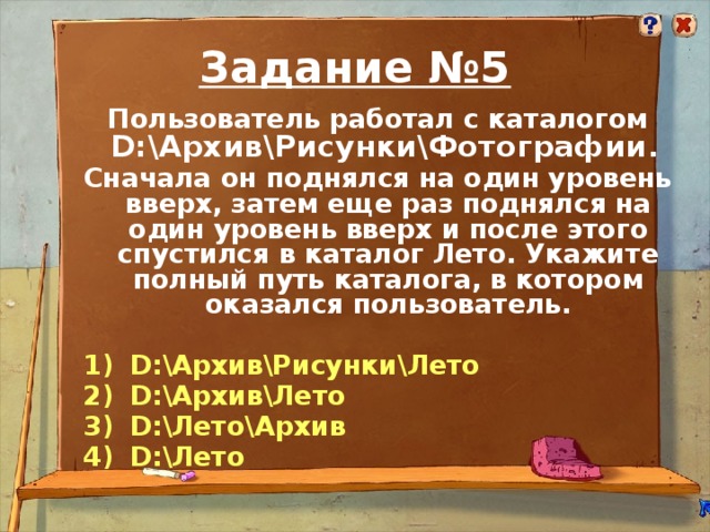 Задание №5 Пользователь работал с каталогом D:\Архив\Рисунки\Фотографии . Сначала он поднялся на один уровень вверх, затем еще раз поднялся на один уровень вверх и после этого спустился в каталог Лето. Укажите полный путь каталога, в котором оказался пользователь.