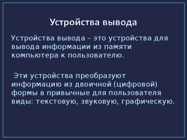 Устройства вывода – это устройства для вывода информации из памяти компьютера к пользователю.  Эти устройства преобразуют информацию из двоичной (цифровой) формы в привычные для пользователя виды: текстовую, звуковую, графическую.