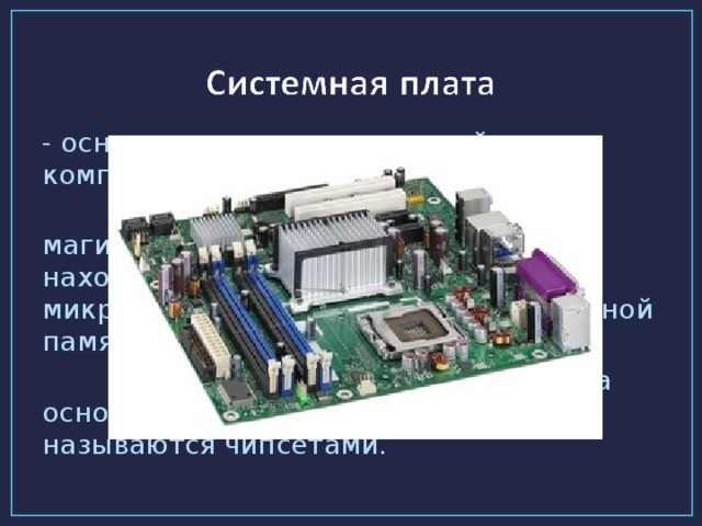 - основное аппаратное устройство компьютера.  На системной плате реализована магистраль обмена информацией, находятся разъёмы для установки микропроцессора и модулей оперативной памяти.  Системные платы исполняются на основе наборов микросхем, которые называются чипсетами.