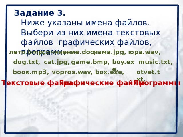 Задание 3.  Ниже указаны имена файлов. Выбери из них имена текстовых файлов графических файлов, программ.   юра.wav, лето.bmp,  мама.jpg, сочинение.doc, dog.txt,  cat.jpg, boy.exe,  music.txt, game.bmp, bоок.mpЗ,  vopros.wav, otvet.txt. box.exe, Текстовые файлы Графические файлы Программы