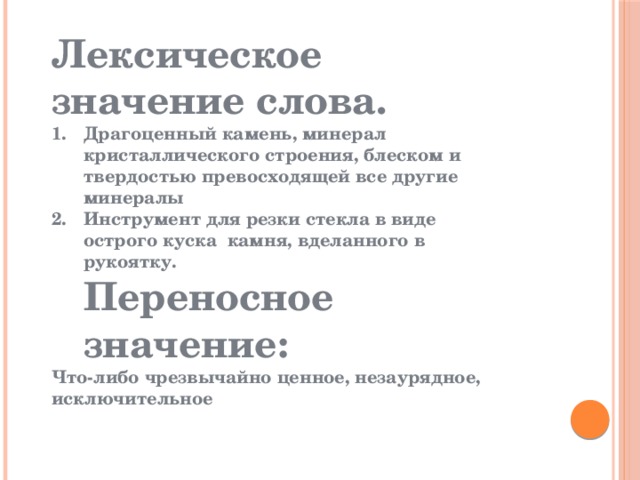 Лексическое значение слова. Драгоценный камень, минерал кристаллического строения, блеском и твердостью превосходящей все другие минералы Инструмент для резки стекла в виде острого куска камня, вделанного в рукоятку.  Переносное значение: Что-либо чрезвычайно ценное, незаурядное, исключительное 
