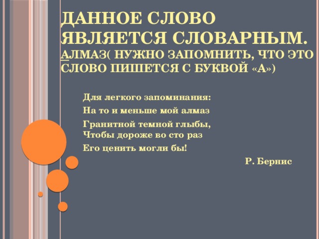 Данное слово является словарным.  А лмаз( нужно запомнить, что это слово пишется с буквой «а»)   Для легкого запоминания: На то и меньше мой алмаз Гранитной темной глыбы,  Чтобы дороже во сто раз Его ценить могли бы!  Р. Бернис 