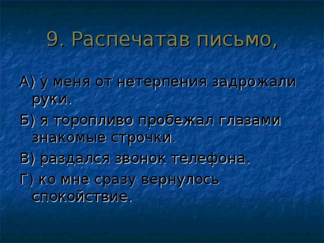 9. Распечатав письмо, А) у меня от нетерпения задрожали руки. Б) я торопливо пробежал глазами знакомые строчки. В) раздался звонок телефона. Г) ко мне сразу вернулось спокойствие. 