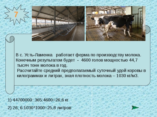7 В с. Усть-Ламенка  работает ферма по производству молока. Конечным результатом будет - 4600 голов мощностью 44,7  тысяч тонн молока в год.   Рассчитайте средний предполагаемый суточный удой коровы в  килограммах и литрах, зная плотность молока – 1030 кг/м3.  1) 44700000: 365:4600=26,6 кг  2) 26, 6:1030*1000=25,8 литров 