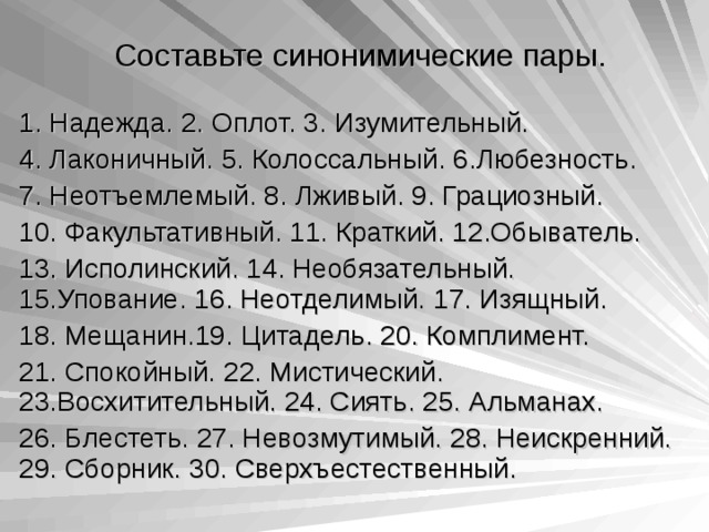 Составьте синонимические пары. 1. Надежда. 2. Оплот. 3. Изумительный. 4. Лаконичный. 5. Колоссальный. 6.Любезность. 7. Неотъемлемый. 8. Лживый. 9. Грациозный. 10. Факультативный. 11. Краткий. 12.Обыватель. 13. Исполинский. 14. Необязательный. 15.Упование. 16. Неотделимый. 17. Изящный. 18. Мещанин.19. Цитадель. 20. Комплимент. 21. Спокойный. 22. Мистический. 23.Восхитительный. 24. Сиять. 25. Альманах. 26. Блестеть. 27. Невозмутимый. 28. Неискренний. 29. Сборник. 30. Сверхъестественный. 