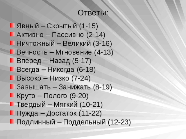 Ответы: Явный – Скрытый (1-15) Активно – Пассивно (2-14) Ничтожный – Великий (3-16) Вечность – Мгновение (4-13) Вперед – Назад (5-17) Всегда – Никогда (6-18) Высоко – Низко (7-24) Завышать – Занижать (8-19) Круто – Полого (9-20) Твердый – Мягкий (10-21) Нужда – Достаток (11-22) Подлинный – Поддельный (12-23)  