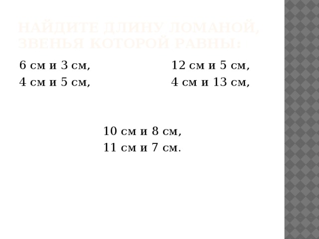 Найдите длину ломаной, звенья которой равны: 6 см и 3 см, 12 см и 5 см, 4 см и 5 см, 4 см и 13 см, 10 см и 8 см, 11 см и 7 см. 