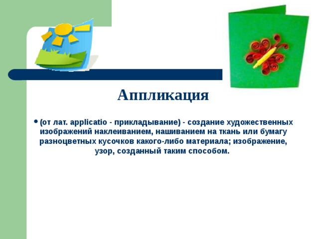 Аппликация  (от лат. applicatio - прикладывание) - создание художественных изображений наклеиванием, нашиванием на ткань или бумагу разноцветных кусочков какого-либо материала; изображение, узор, созданный таким способом. 