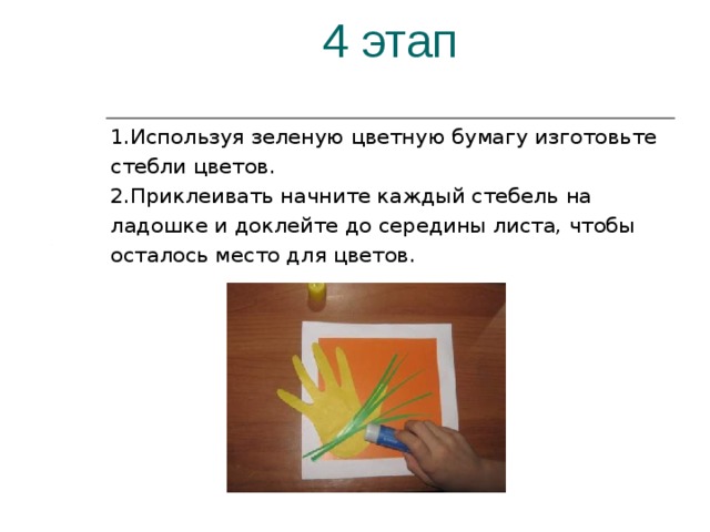 4 этап 1.Используя зеленую цветную бумагу изготовьте стебли цветов. 2.Приклеивать начните каждый стебель на ладошке и доклейте до середины листа, чтобы осталось место для цветов. 