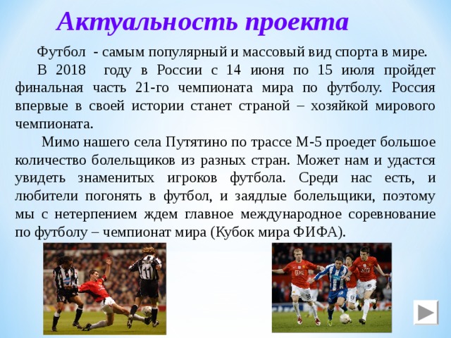 Актуальность проекта Футбол - самым популярный и массовый вид спорта в мире. В 2018 году в России с 14 июня по 15 июля пройдет финальная часть 21-го чемпионата мира по футболу. Россия впервые в своей истории станет страной – хозяйкой мирового чемпионата.  Мимо нашего села Путятино по трассе М-5 проедет большое количество болельщиков из разных стран. Может нам и удастся увидеть знаменитых игроков футбола. Среди нас есть, и любители погонять в футбол, и заядлые болельщики, поэтому мы с нетерпением ждем главное международное соревнование по футболу – чемпионат мира (Кубок мира ФИФА). 