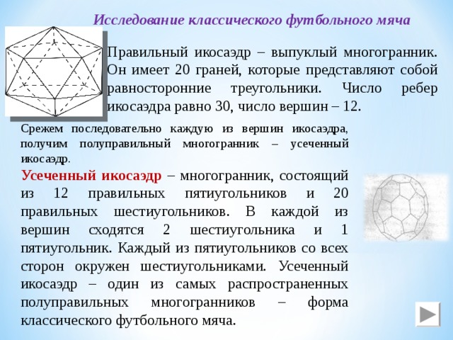 Исследование классического футбольного мяча Правильный икосаэдр – выпуклый многогранник. Он имеет 20 граней, которые представляют собой равносторонние треугольники. Число ребер икосаэдра равно 30, число вершин – 12. Срежем последовательно каждую из вершин икосаэдра, получим полуправильный многогранник – усеченный икосаэдр. Усеченный икосаэдр – многогранник, состоящий из 12 правильных пятиугольников и 20 правильных шестиугольников. В каждой из вершин сходятся 2 шестиугольника и 1 пятиугольник. Каждый из пятиугольников со всех сторон окружен шестиугольниками. Усеченный икосаэдр – один из самых распространенных полуправильных многогранников – форма классического футбольного мяча. 