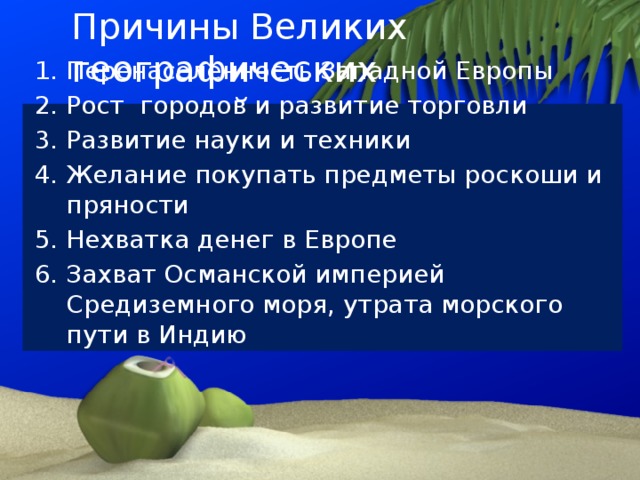 Причины Великих географических открытий 1. Перенаселенность Западной Европы 2. Рост городов и развитие торговли 3. Развитие науки и техники 4. Желание покупать предметы роскоши и пряности 5. Нехватка денег в Европе 6. Захват Османской империей Средиземного моря, утрата морского пути в Индию 