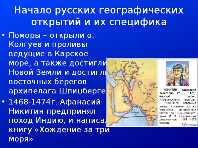 Начало русских географических открытий и их специфика Поморы – открыли о. Колгуев и проливы ведущие в Карское море, а также достигли Новой Земли и достигли восточных берегов архипелага Шпицберген 1468-1474г. Афанасий Никитин предпринял поход Индию, и написал книгу «Хождение за три моря» 