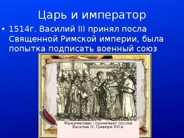 Царь и император 1514г. Василий III принял посла Священной Римской империи, была попытка подписать военный союз 