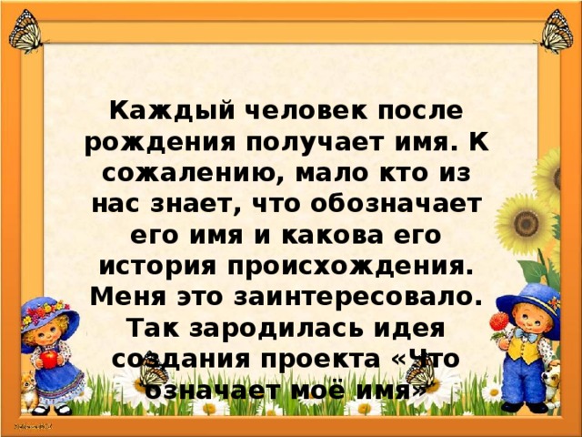 Каждый человек после рождения получает имя. К сожалению, мало кто из нас знает, что обозначает его имя и какова его история происхождения. Меня это заинтересовало. Так зародилась идея создания проекта «Что означает моё имя» 