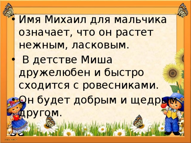 Имя Михаил для мальчика означает, что он растет нежным, ласковым.  В детстве Миша дружелюбен и быстро сходится с ровесниками. Он будет добрым и щедрым другом. 