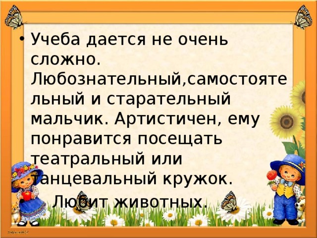 Учеба дается не очень сложно. Любознательный,самостоятельный и старательный мальчик. Артистичен, ему понравится посещать театральный или танцевальный кружок.  Любит животных.  