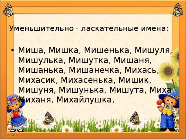 Уменьшительно - ласкательные имена:   Миша, Мишка, Мишенька, Мишуля, Мишулька, Мишутка, Мишаня, Мишанька, Мишанечка, Михась, Михасик, Михасенька, Мишик, Мишуня, Мишунька, Мишута, Миха, Миханя, Михайлушка, 