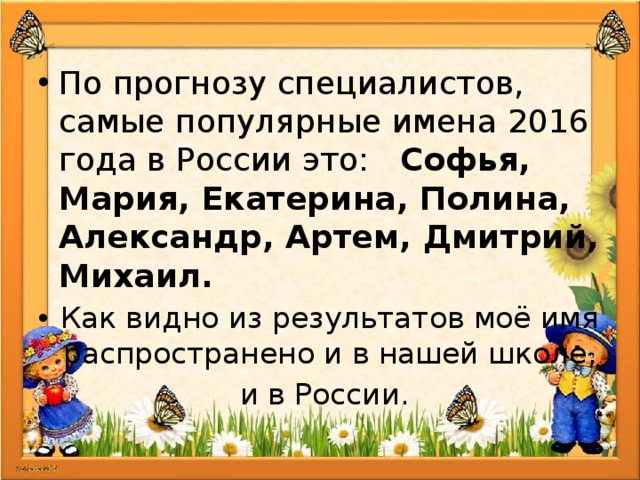 По прогнозу специалистов, самые популярные имена 2016 года в России это: Софья, Мария, Екатерина, Полина, Александр, Артем, Дмитрий, Михаил. Как видно из результатов моё имя распространено и в нашей школе, и в России. 