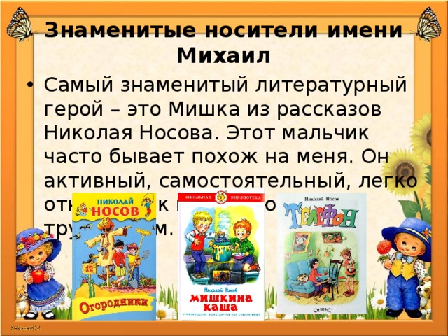 Знаменитые носители имени Михаил Самый знаменитый литературный герой – это Мишка из рассказов Николая Носова. Этот мальчик часто бывает похож на меня. Он активный, самостоятельный, легко относится к возникающим трудностям. 