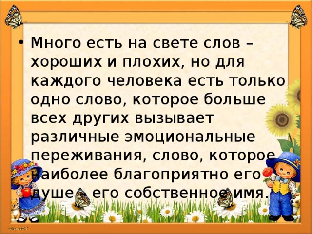 Много есть на свете слов – хороших и плохих, но для каждого человека есть только одно слово, которое больше всех других вызывает различные эмоциональные переживания, слово, которое наиболее благоприятно его душе – его собственное имя. 