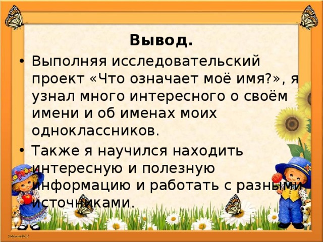  Вывод. Выполняя исследовательский проект «Что означает моё имя?», я узнал много интересного о своём имени и об именах моих одноклассников. Также я научился находить интересную и полезную информацию и работать с разными источниками. 