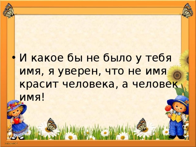 И какое бы не было у тебя имя, я уверен, что не имя красит человека, а человек имя! 