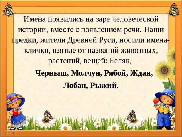 Имена появились на заре человеческой истории, вместе с появлением речи. Наши предки, жители Древней Руси, носили имена-клички, взятые от названий животных, растений, вещей: Беляк, Черныш, Молчун, Рябой, Ждан, Лобан, Рыжий. 