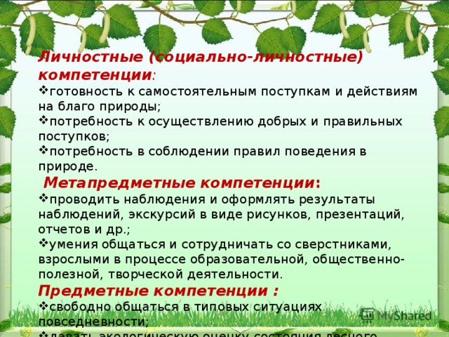 Личностные (социально-личностные) компетенции : готовность к самостоятельным поступкам и действиям на благо природы; потребность к осуществлению добрых и правильных поступков; потребность в соблюдении правил поведения в природе.  Метапредметные  компетенции : проводить наблюдения и оформлять результаты наблюдений, экскурсий в виде рисунков, презентаций, отчетов и др.; умения общаться и сотрудничать со сверстниками, взрослыми в процессе образовательной, общественно-полезной, творческой деятельности. Предметные компетенции : свободно общаться в типовых ситуациях повседневности; давать экологическую оценку состояния лесного хозяйства; создавать агитационный материал. 