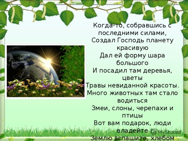 Когда-то, собравшись с последними силами,  Создал Господь планету красивую  Дал ей форму шара большого  И посадил там деревья, цветы  Травы невиданной красоты.  Много животных там стало водиться  Змеи, слоны, черепахи и птицы  Вот вам подарок, люди владейте  Землю вспашите, хлебом засейте  Всем завещаю вам я отныне –  Вы берегите эту святыню.   