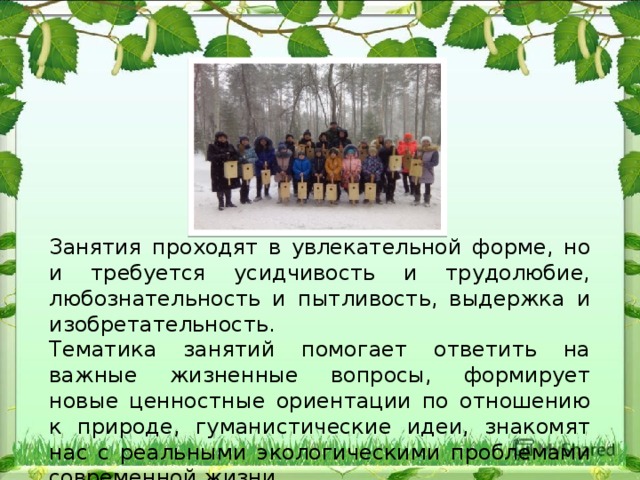 Занятия проходят в увлекательной форме, но и требуется усидчивость и трудолюбие, любознательность и пытливость, выдержка и изобретательность. Тематика занятий помогает ответить на важные жизненные вопросы, формирует новые ценностные ориентации по отношению к природе, гуманистические идеи, знакомят нас с реальными экологическими проблемами современной жизни. 
