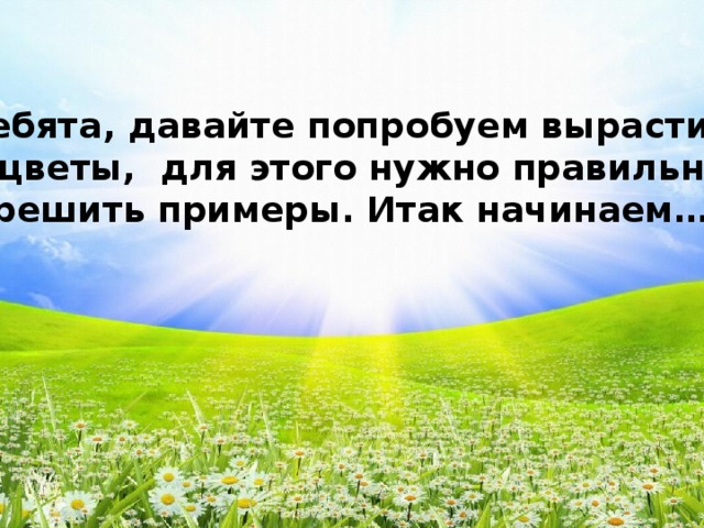 Ребята, давайте попробуем вырастить цветы, для этого нужно правильно решить примеры. Итак начинаем….. 