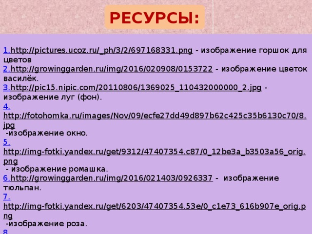 РЕСУРСЫ: 1. http://pictures.ucoz.ru/_ph/3/2/697168331.png  - изображение горшок для цветов 2. http://growinggarden.ru/img/2016/020908/0153722  - изображение цветок василёк. 3. http://pic15.nipic.com/20110806/1369025_110432000000_2.jpg  - изображение луг (фон). 4. http://fotohomka.ru/images/Nov/09/ecfe27dd49d897b62c425c35b6130c70/8.jpg  -изображение окно. 5. http://img-fotki.yandex.ru/get/9312/47407354.c87/0_12be3a_b3503a56_orig.png  - изображение ромашка. 6. http://growinggarden.ru/img/2016/021403/0926337  - изображение тюльпан. 7. http://img-fotki.yandex.ru/get/6203/47407354.53e/0_c1e73_616b907e_orig.png  -изображение роза. 8. http://4.bp.blogspot.com/-iBRTFwD_Hxw/VY-THfPAB4I/AAAAAAAADas/qzI9rHbht_8/s1600/3.png  - изображение колокольчик. 9. http://kartinki-vernisazh.ru/_ph/24/2/859758105.gif  - анимация девочка. 10. http://i.hdwp.ru/f/7d68/6/6bc4b5f7a9.jpg  - картинка в саду. (1слайд). 11. https://openclipart.org/image/2400px/svg_to_png/201/Gerald-G-KU-taraxacum-officinale.png  -изображение одуванчик. 12. http://www.playcast.ru/uploads/2015/10/27/15631024.png  – изображение гвоздика. 13. http://cliparts.co/cliparts/rin/Kre/rinKreBbT.png  - изображение кактус. 14. http://www.playcast.ru/uploads/2016/02/18/17379286.png  - изображение астра. 