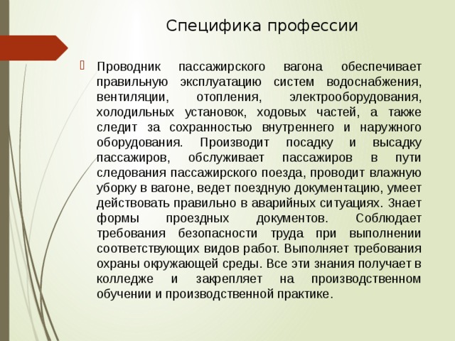 Специфика профессии   Проводник пассажирского вагона обеспечивает правильную эксплуатацию систем водоснабжения, вентиляции, отопления, электрооборудования, холодильных установок, ходовых частей, а также следит за сохранностью внутреннего и наружного оборудования. Производит посадку и высадку пассажиров, обслуживает пассажиров в пути следования пассажирского поезда, проводит влажную уборку в вагоне, ведет поездную документацию, умеет действовать правильно в аварийных ситуациях. Знает формы проездных документов. Соблюдает требования безопасности труда при выполнении соответствующих видов работ. Выполняет требования охраны окружающей среды. Все эти знания получает в колледже и закрепляет на производственном обучении и производственной практике. 