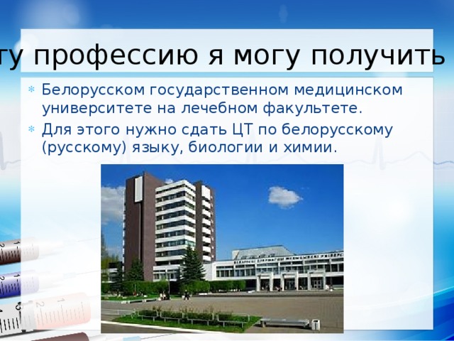 Эту профессию я могу получить в: Белорусском государственном медицинском университете на лечебном факультете. Для этого нужно сдать ЦТ по белорусскому (русскому) языку, биологии и химии. 