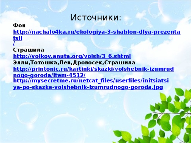 Источники: Фон http://nachalo4ka.ru/ekologiya-3-shablon-dlya-prezentatsii / Страшила http:// volkov.anuta.org/volsh/3_6.shtml Элли,Тотошка,Лев,Дровосек,Страшила http://printonic.ru/kartinki/skazki/volshebnik-izumrudnogo-goroda/item-4512/ http://mysecretme.ru/netcat_files/userfiles/initsiatsiya-po-skazke-volshebnik-izumrudnogo-goroda.jpg  