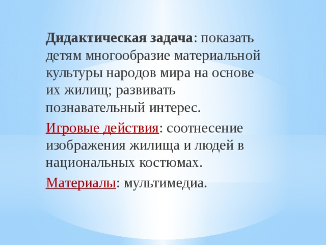 Дидактическая задача : показать детям многообразие материальной культуры народов мира на основе их жилищ; развивать познавательный интерес. Игровые действия : соотнесение изображения жилища и людей в национальных костюмах. Материалы : мультимедиа. 