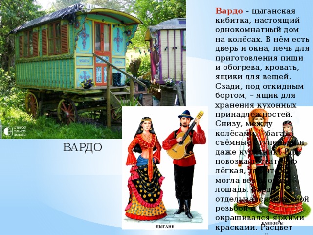 Вардо – цыганская кибитка, настоящий однокомнатный дом на колёсах. В нём есть дверь и окна, печь для приготовления пищи и обогрева, кровать, ящики для вещей. Сзади, под откидным бортом, – ящик для хранения кухонных принадлежностей. Снизу, между колёсами, – багаж, съёмные ступеньки и даже курятник! Вся повозка достаточно лёгкая, так что её могла везти одна лошадь. Вардо отделывался искусной резьбой и окрашивался яркими красками. Расцвет вардо пришёлся на конец XIX – начало XX века. ВАРДО 