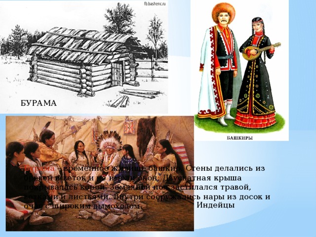 БУРАМА Бурама – временное жилище башкир. Стены делались из брёвен и веток и не имели окон. Двускатная крыша покрывалась корой. Земляной пол застилался травой, ветками и листьями. Внутри сооружались нары из досок и очаг с широким дымоходом. Индейцы 